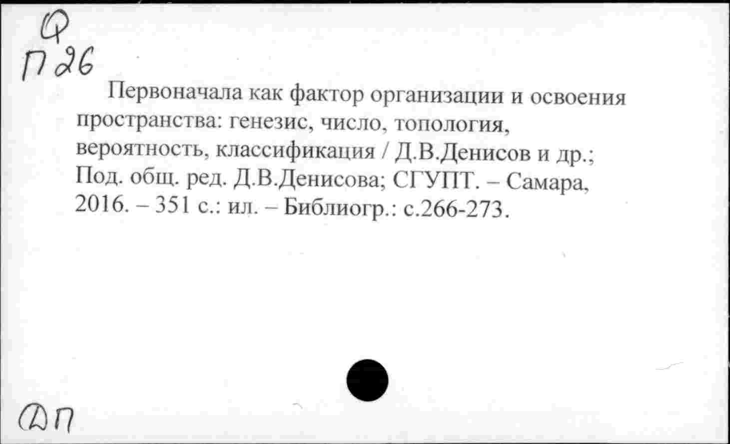 ﻿п£'6
Первоначала как фактор организации и освоения пространства: генезис, число, топология, вероятность, классификация / Д.В.Денисов и др.; Под. общ. ред. Д.В.Денисова; СГУПТ. - Самара, 2016. - 351 с.: ил. - Библиогр.: с.266-273.